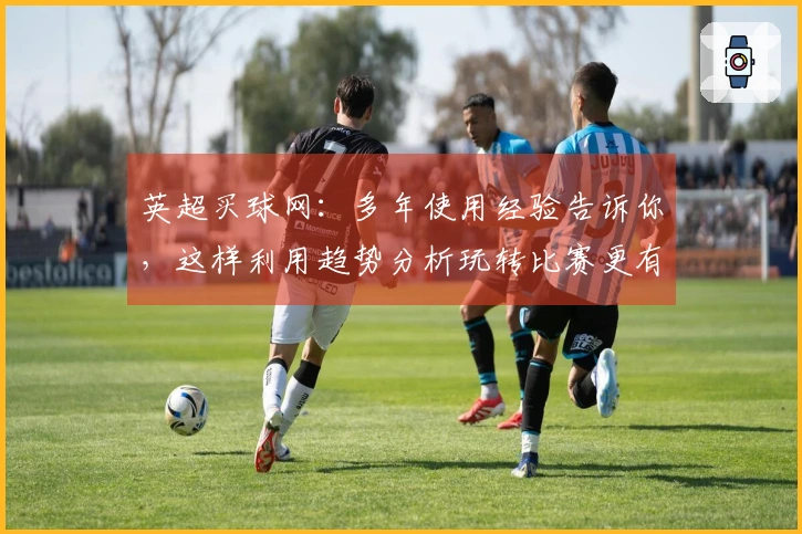 英超买球网：多年使用经验告诉你，这样利用趋势分析玩转比赛更有章法