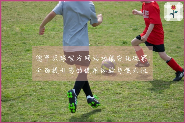 德甲买球官方网站功能变化观察：全面提升您的使用体验与便利性