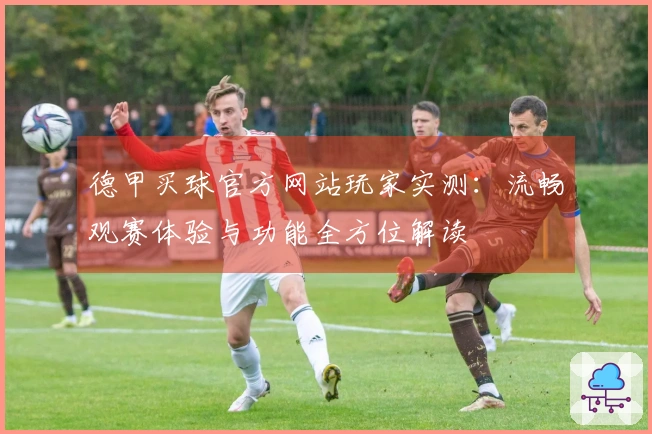 德甲买球官方网站玩家实测：流畅观赛体验与功能全方位解读